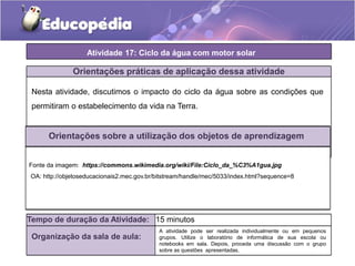 Atividade 17: Ciclo da água com motor solar
Orientações práticas de aplicação dessa atividade
Nesta atividade, discutimos o impacto do ciclo da água sobre as condições que
permitiram o estabelecimento da vida na Terra.
Orientações sobre a utilização dos objetos de aprendizagem
Fonte da imagem: https://commons.wikimedia.org/wiki/File:Ciclo_da_%C3%A1gua.jpg
OA: http://objetoseducacionais2.mec.gov.br/bitstream/handle/mec/5033/index.html?sequence=8
Tempo de duração da Atividade: 15 minutos
Organização da sala de aula:
A atividade pode ser realizada individualmente ou em pequenos
grupos. Utilize o laboratório de informática de sua escola ou
notebooks em sala. Depois, proceda uma discussão com o grupo
sobre as questões apresentadas.
 