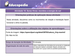Orientações práticas de aplicação dessa atividade
Nesta atividade, discutimos como os movimentos de rotação e translação fazem
funcionar o clima no planeta.
Orientações sobre a utilização dos objetos de aprendizagem
Atividade 18: Seres Vivos: movidos a energia do sol
Tempo de duração da Atividade: 15 minutos
Organização da sala de aula: Utilize o laboratório de informática de sua escola ou notebooks
em sala para realizar a atividade. Depois, proceda uma
discussão com o grupo sobre as questões apresentadas.
Fonte da imagem: https://openclipart.org/detail/28792/sakura_2-by-maxim2
OA: Não há OA
 