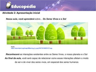 Atividade 2: Apresentação inicial
Reconhecerá as interações existentes entre os Seres Vivos, o nosso planeta e o Sol
Ao final da aula, você será capaz de relacionar como essas interações afetam o modo
de ser e de viver dos seres vivos, em especial dos seres humanos
Nessa aula, você aprenderá sobre... Os Seres Vivos e o Sol
Fonte:
https://openclipart.org/image/800px/svg_to_png/194716/1405031217.png
 