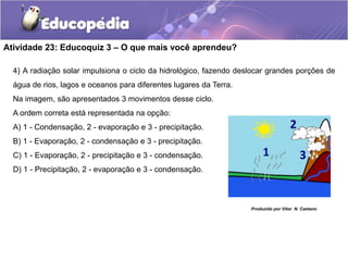 Atividade 23: Educoquiz 3 – O que mais você aprendeu?
4) A radiação solar impulsiona o ciclo da hidrológico, fazendo deslocar grandes porções de
água de rios, lagos e oceanos para diferentes lugares da Terra.
Na imagem, são apresentados 3 movimentos desse ciclo.
A ordem correta está representada na opção:
A) 1 - Condensação, 2 - evaporação e 3 - precipitação.
B) 1 - Evaporação, 2 - condensação e 3 - precipitação.
C) 1 - Evaporação, 2 - precipitação e 3 - condensação.
D) 1 - Precipitação, 2 - evaporação e 3 - condensação.
Produzido por Vitor N. Caetano
 