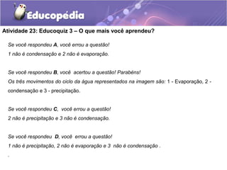 Atividade 23: Educoquiz 3 – O que mais você aprendeu?
Se você respondeu A, você errou a questão!
1 não é condensação e 2 não é evaporação.
Se você respondeu B, você acertou a questão! Parabéns!
Os três movimentos do ciclo da água representados na imagem são: 1 - Evaporação, 2 -
condensação e 3 - precipitação.
Se você respondeu C, você errou a questão!
2 não é precipitação e 3 não é condensação.
Se você respondeu D, você errou a questão!
1 não é precipitação, 2 não é evaporação e 3 não é condensação .
.
 