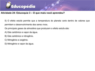 Atividade 24: Educoquiz 3 – O que mais você aprendeu?
5) O efeito estufa permite que a temperatura do planeta varie dentro de valores que
permitem o desenvolvimento dos seres vivos.
Os principais gases da atmosfera que produzem o efeito estufa são:
A) Gás carbônico e vapor da água.
B) Gás carbônico e nitrogênio.
C) Nitrogênio e oxigênio.
D) Nitrogênio e vapor da água.
 