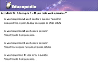 Atividade 24: Educoquiz 3 – O que mais você aprendeu?
Se você respondeu A, você acertou a questão! Parabéns!
Gás carbônico e vapor da água são gases do efeito estufa.
Se você respondeu B, você errou a questão!
Nitrogênio não é um gás estufa.
Se você respondeu C, você errou a questão!
Nitrogênio e oxigênio não são um gases estufas.
Se você respondeu D, você errou a questão!
Nitrogênio não é um gás estufa.
 