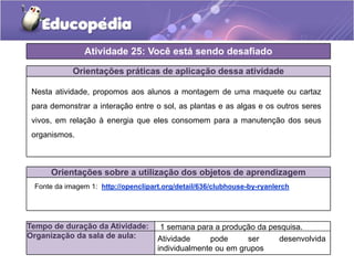 Orientações práticas de aplicação dessa atividade
Nesta atividade, propomos aos alunos a montagem de uma maquete ou cartaz
para demonstrar a interação entre o sol, as plantas e as algas e os outros seres
vivos, em relação à energia que eles consomem para a manutenção dos seus
organismos.
Orientações sobre a utilização dos objetos de aprendizagem
Atividade 25: Você está sendo desafiado
Tempo de duração da Atividade:
Organização da sala de aula:
Fonte da imagem 1: http://openclipart.org/detail/636/clubhouse-by-ryanlerch
1 semana para a produção da pesquisa.
Atividade pode ser desenvolvida
individualmente ou em grupos
 