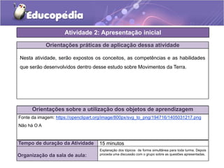Atividade 2: Apresentação inicial
Orientações práticas de aplicação dessa atividade
Nesta atividade, serão expostos os conceitos, as competências e as habilidades
que serão desenvolvidos dentro desse estudo sobre Movimentos da Terra.
Orientações sobre a utilização dos objetos de aprendizagem
Tempo de duração da Atividade 15 minutos
Organização da sala de aula:
Fonte da imagem: https://openclipart.org/image/800px/svg_to_png/194716/1405031217.png
Não há O A
Explanação dos tópicos de forma simultânea para toda turma. Depois
proceda uma discussão com o grupo sobre as questões apresentadas.
 