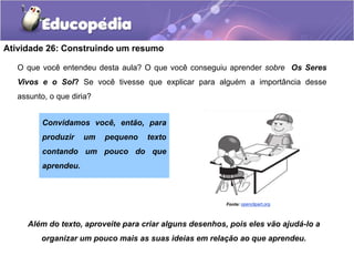 Atividade 26: Construindo um resumo
O que você entendeu desta aula? O que você conseguiu aprender sobre Os Seres
Vivos e o Sol? Se você tivesse que explicar para alguém a importância desse
assunto, o que diria?
Além do texto, aproveite para criar alguns desenhos, pois eles vão ajudá-lo a
organizar um pouco mais as suas ideias em relação ao que aprendeu.
Fonte:Openclipart.org
Convidamos você, então, para
produzir um pequeno texto
contando um pouco do que
aprendeu.
openclipart.org
 