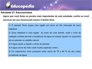 Atividade 27: Educossíntese
Agora que você listou os pontos mais importantes da aula estudada, confira se você
escreveu em seu resumo pelo menos 5 destes itens:
1) O planeta Terra ocupa uma região em torno do Sol chamada de zona
habitável.
2) Zona habitável é uma região ao redor de uma estrela, onde o nível de
radiação emitida permite a existência de água no estado líquido na superfície
de um planeta ou satélite natural.
3) A água ajuda a regular o clima do planeta.
4) A água serve de meio onde muitas espécies vivem.
5) Os organismos vivos possuem entre cerca de 70 a 90 % do seu corpo
constituído de água.
 