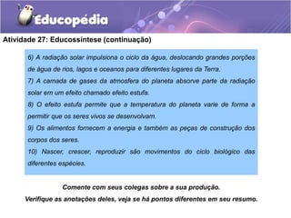 Atividade 27: Educossíntese (continuação)
6) A radiação solar impulsiona o ciclo da água, deslocando grandes porções
de água de rios, lagos e oceanos para diferentes lugares da Terra.
7) A camada de gases da atmosfera do planeta absorve parte da radiação
solar em um efeito chamado efeito estufa.
8) O efeito estufa permite que a temperatura do planeta varie de forma a
permitir que os seres vivos se desenvolvam.
9) Os alimentos fornecem a energia e também as peças de construção dos
corpos dos seres.
10) Nascer, crescer, reproduzir são movimentos do ciclo biológico das
diferentes espécies.
Comente com seus colegas sobre a sua produção.
Verifique as anotações deles, veja se há pontos diferentes em seu resumo.
 
