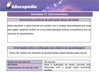 Atividade 27: Educossíntese
Orientações práticas de aplicação dessa atividade
Nesta atividade, o aluno entrará em contato com a síntese disponibilizada por essa
aula digital, podendo conferir se a sua sistematização está em consonância com os
assuntos ali apresentados.
Orientações sobre a utilização dos objetos de aprendizagem
Tempo de duração da
Atividade:
30 minutos
Organização da sala de aula:
Após a realização da tarefa, proceda uma
discussão com o grupo sobre eventuais
dúvidas.
Como OA, podem ser utilizadas as apresentações desenvolvidas pelos alunos.
 