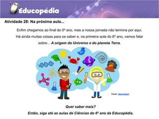 Atividade 28: Na próxima aula...
Enfim chegamos ao final do 5º ano, mas a nossa jornada não termina por aqui.
Há ainda muitas coisas para se saber e, na primeira aula do 6º ano, vamos falar
sobre... A origem do Universo e do planeta Terra.
Quer saber mais?
Então, siga até as aulas de Ciências do 6º ano da Educopédia.
Fonte: Openclipart
 