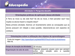 Orientações práticas de aplicação dessa atividade
A Terra se move ou ela está fixa? Se ela se move, é fácil perceber isso? Que
noções os alunos trazem a respeito disso?
Nesta primeira atividade, faremos um levantamento sobre as concepções que os
alunos possuem em relação a essa questão, relacionando-as com aspectos do
cotidiano.
Orientações sobre a utilização dos objetos de aprendizagem
Atividade 3: Pergunta-desafio
Tempo de duração da Atividade: 20 minutos
Organização da sala de aula:
Fonte da imagem: http://openclipart.org/detail/99337/boy5-side-by-dcatcherex
Não há.
Organize pequenos grupos para que pensem
juntos uma solução para a questão
apresentada.
 