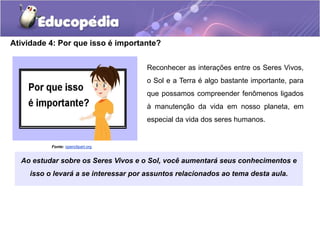 Reconhecer as interações entre os Seres Vivos,
o Sol e a Terra é algo bastante importante, para
que possamos compreender fenômenos ligados
à manutenção da vida em nosso planeta, em
especial da vida dos seres humanos.
Atividade 4: Por que isso é importante?
Ao estudar sobre os Seres Vivos e o Sol, você aumentará seus conhecimentos e
isso o levará a se interessar por assuntos relacionados ao tema desta aula.
Fonte: openclipart.org
 