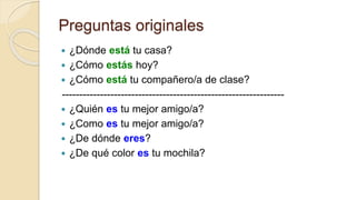 Preguntas originales
 ¿Dónde está tu casa?
 ¿Cómo estás hoy?
 ¿Cómo está tu compañero/a de clase?
----------------------------------------------------------------
 ¿Quién es tu mejor amigo/a?
 ¿Como es tu mejor amigo/a?
 ¿De dónde eres?
 ¿De qué color es tu mochila?
 