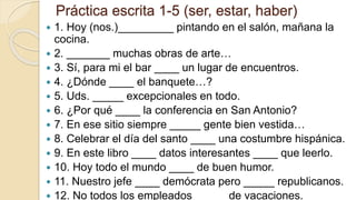 Práctica escrita 1-5 (ser, estar, haber)
 1. Hoy (nos.)_________ pintando en el salón, mañana la
cocina.
 2. _______ muchas obras de arte…
 3. Sí, para mi el bar ____ un lugar de encuentros.
 4. ¿Dónde ____ el banquete…?
 5. Uds. _____ excepcionales en todo.
 6. ¿Por qué ____ la conferencia en San Antonio?
 7. En ese sitio siempre _____ gente bien vestida…
 8. Celebrar el día del santo ____ una costumbre hispánica.
 9. En este libro ____ datos interesantes ____ que leerlo.
 10. Hoy todo el mundo ____ de buen humor.
 11. Nuestro jefe ____ demócrata pero _____ republicanos.
 12. No todos los empleados _____ de vacaciones.
 