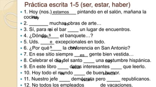 Práctica escrita 1-5 (ser, estar, haber)
 1. Hoy (nos.)_________ pintando en el salón, mañana la
cocina.
 2. _______ muchas obras de arte…
 3. Sí, para mi el bar ____ un lugar de encuentros.
 4. ¿Dónde ____ el banquete…?
 5. Uds. _____ excepcionales en todo.
 6. ¿Por qué ____ la conferencia en San Antonio?
 7. En ese sitio siempre _____ gente bien vestida…
 8. Celebrar el día del santo ____ una costumbre hispánica.
 9. En este libro ____ datos interesantes ____ que leerlo.
 10. Hoy todo el mundo ____ de buen humor.
 11. Nuestro jefe ____ demócrata pero _____ republicanos.
 12. No todos los empleados _____ de vacaciones.
estamos
Hay
es
e
s
son
e
s hay
es
hay hay
está
es somos
están
 