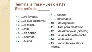 Termina la frase – ¿es o está?
Esta película ______ ….
 1. …mi favorita.
 2. …la que quiero ver.
 3. …la mejor.
 4. …mía.
 5. …de horror.
 6. …aburrida
 7. …buena.
 8. …dañada.
 9. …interesante.
 10. …de Argentina.
 11. …lista para mostrarse.
 12. …de Almodóvar (director).
 13. …a las ocho esta noche.
 14. …en la mesa.
 15. …mostrándose ahora
mismo.
 