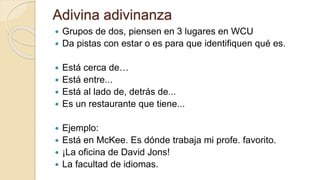 Adivina adivinanza
 Grupos de dos, piensen en 3 lugares en WCU
 Da pistas con estar o es para que identifiquen qué es.
 Está cerca de…
 Está entre...
 Está al lado de, detrás de...
 Es un restaurante que tiene...
 Ejemplo:
 Está en McKee. Es dónde trabaja mi profe. favorito.
 ¡La oficina de David Jons!
 La facultad de idiomas.
 