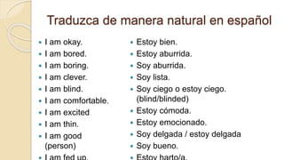 Traduzca de manera natural en español
 I am okay.
 I am bored.
 I am boring.
 I am clever.
 I am blind.
 I am comfortable.
 I am excited
 I am thin.
 I am good
(person)
 Estoy bien.
 Estoy aburrida.
 Soy aburrida.
 Soy lista.
 Soy ciego o estoy ciego.
(blind/blinded)
 Estoy cómoda.
 Estoy emocionado.
 Soy delgada / estoy delgada
 Soy bueno.
 