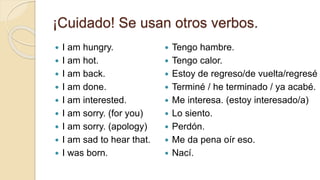 ¡Cuidado! Se usan otros verbos.
 I am hungry.
 I am hot.
 I am back.
 I am done.
 I am interested.
 I am sorry. (for you)
 I am sorry. (apology)
 I am sad to hear that.
 I was born.
 Tengo hambre.
 Tengo calor.
 Estoy de regreso/de vuelta/regresé
 Terminé / he terminado / ya acabé.
 Me interesa. (estoy interesado/a)
 Lo siento.
 Perdón.
 Me da pena oír eso.
 Nací.
 