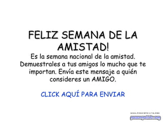 FELIZ SEMANA DE LA AMISTAD! Es la semana nacional de la amistad. Demuestrales a tus amigos lo mucho que te importan. Envía este mensaje a quién consideres un AMIGO. CLICK AQUÍ PARA ENVIAR 