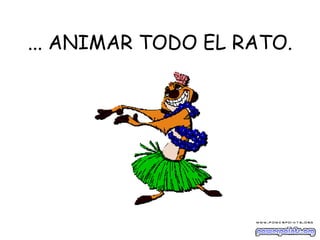 ... ANIMAR TODO EL RATO. 