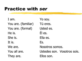 Practice with  ser I am. You are. (familiar) You are. (formal) He is. She is. It is. We are. You all are. They are. Yo soy. Tú eres. Usted es. Él es. Ella es. Es. Nosotros somos. Ustedes son.  Vosotros sois. Ellos son. 