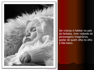 Ser criança é habitar no país da fantasia, viver rodeado de personagens imaginários, gostar de quem olha no olho e fala baixo. 