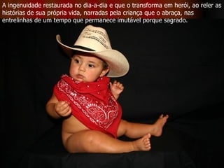 A ingenuidade restaurada no dia-a-dia e que o transforma em herói, ao reler as histórias de sua própria vida, narradas pela criança que o abraça, nas entrelinhas de um tempo que permanece imutável porque sagrado.  