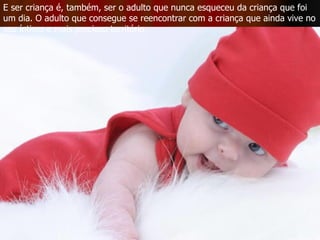 E ser criança é, também, ser o adulto que nunca esqueceu da criança que foi um dia. O adulto que consegue se reencontrar com a criança que ainda vive no seu íntimo e mais precioso território.  