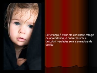 Ser criança é estar em constante estágio de aprendizado, é querer buscar e descobrir verdades sem a armadura da dúvida.  