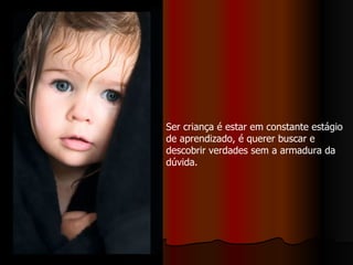 Ser criança é estar em constante estágio de aprendizado, é querer buscar e descobrir verdades sem a armadura da dúvida.  