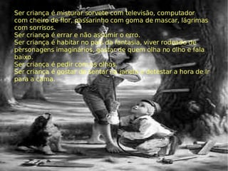 Ser criança é misturar sorvete com televisão, computador com cheiro de flor, passarinho com goma de mascar, lágrimas com sorrisos. Ser criança é errar e não assumir o erro. Ser criança é habitar no país da fantasia, viver rodeado de personagens imaginários, gostar de quem olha no olho e fala baixo. Ser criança é pedir com os olhos. Ser criança é gostar de sentar na janela e detestar a hora de ir para a cama. 