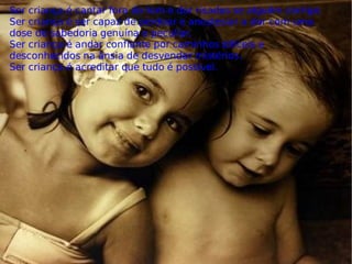 Ser criança é cantar fora do tom e dar risadas se alguém corrige. Ser criança é ser capaz de perdoar e anestesiar a dor com uma dose de sabedoria genuína e peculiar. Ser criança é andar confiante por caminhos difíceis e desconhecidos na ânsia de desvendar mistérios. Ser criança é acreditar que tudo é possível. 