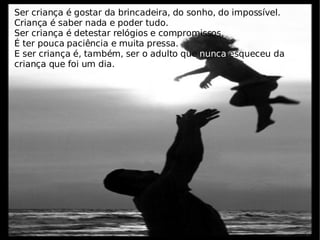 Ser criança é gostar da brincadeira, do sonho, do impossível. Criança é saber nada e poder tudo. Ser criança é detestar relógios e compromissos. É ter pouca paciência e muita pressa. E ser criança é, também, ser o adulto que  nunca  esqueceu da criança que foi um dia.  