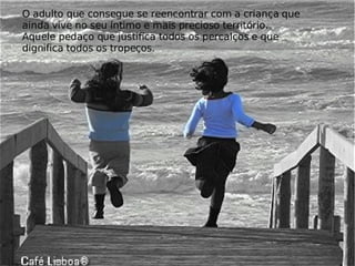 O adulto que consegue se reencontrar com a criança que ainda vive no seu íntimo e mais precioso território. Aquele pedaço que justifica todos os percalços e que dignifica todos os tropeços.  