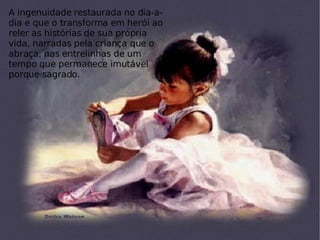 A ingenuidade restaurada no dia-a-dia e que o transforma em herói ao reler as histórias de sua própria vida, narradas pela criança que o abraça, nas entrelinhas de um tempo que permanece imutável porque sagrado. 