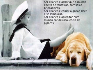 Ser criança é achar que o mundo é feito de fantasias, sorrisos e brincadeiras. Ser criança é comer algodão doce e se lambuzar. Ser criança é acreditar num mundo cor de rosa, cheio de pipocas. 