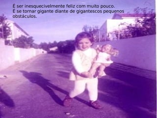 É ser inesquecivelmente feliz com muito pouco. É se tornar gigante diante de gigantescos pequenos obstáculos. 