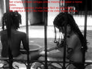 Ser criança é fazer amigos antes mesmo de saber o nome deles. É conseguir perdoar muito mais fácil do que brigar. Ser criança é ter o dia mais feliz da vida, todos os dias. 