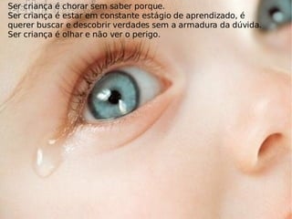 Ser criança é chorar sem saber porque. Ser criança é estar em constante estágio de aprendizado, é querer buscar e descobrir verdades sem a armadura da dúvida. Ser criança é olhar e não ver o perigo. 