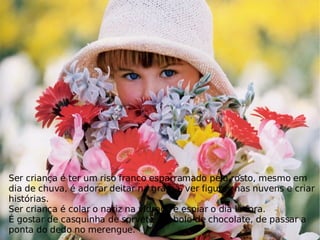 Ser criança é ter um riso franco esparramado pelo rosto, mesmo em dia de chuva, é adorar deitar na grama, ver figuras nas nuvens e criar histórias. Ser criança é colar o nariz na vidraça e espiar o dia lá fora. É gostar de casquinha de sorvete, de bolo de chocolate, de passar a ponta do dedo no merengue.  