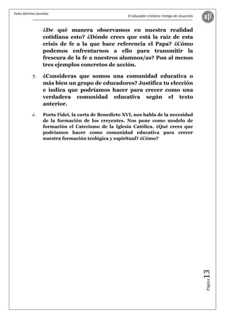 Pedro Martínez González
                                                       El educador cristiano: testigo de Jesucristo


                   ¿De qué manera observamos en nuestra realidad
                   cotidiana esto? ¿Dónde crees que está la raíz de esta
                   crisis de fe a la que hace referencia el Papa? ¿Cómo
                   podemos enfrentarnos a ello para transmitir la
                   frescura de la fe a nuestros alumnos/as? Pon al menos
                   tres ejemplos concretos de acción.

            5.     ¿Consideras que somos una comunidad educativa o
                   más bien un grupo de educadores? Justifica tu elección
                   e indica que podríamos hacer para crecer como una
                   verdadera comunidad educativa según el texto
                   anterior.

            6.     Porta Fidei, la carta de Benedicto XVI, nos habla de la necesidad
                   de la formación de los creyentes. Nos pone como modelo de
                   formación el Catecismo de la Iglesia Católica. ¿Qué crees que
                   podríamos hacer como comunidad educativa para crecer
                   nuestra formación teológica y espiritual? ¿Cómo?




                                                                                                      13
                                                                                                      Página
 