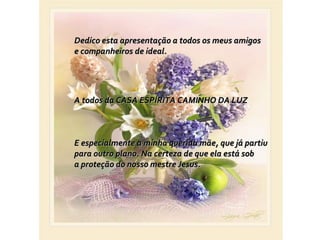 Dedico esta apresentação a todos os meus amigos e companheiros de ideal.  A todos da CASA ESPÍRITA CAMINHO DA LUZ E especialmente a minha querida mãe, que já partiu  para outro plano. Na certeza de que ela está sob a proteção do nosso mestre Jesus. 