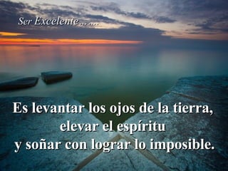 Es levantar los ojos de la tierra,  elevar el espíritu  y soñar con lograr lo imposible. Ser  Excelente ……. 