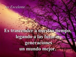 Es trascender a nuestro tiempo, legando a las futuras generaciones  un mundo mejor. Ser  Excelente ……. 