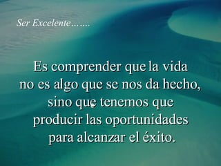 Es comprender que la vida  no es algo que se nos da hecho,  sino que tenemos que  producir las oportunidades  para alcanzar el éxito. Ser   Excelente……. 
