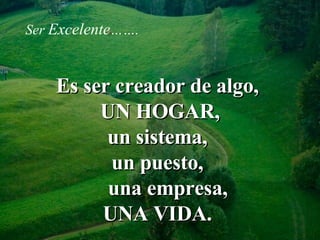 Es ser creador de algo,  UN HOGAR, un sistema,  un puesto,  una empresa,  UNA VIDA.  Ser   Excelente ……. 