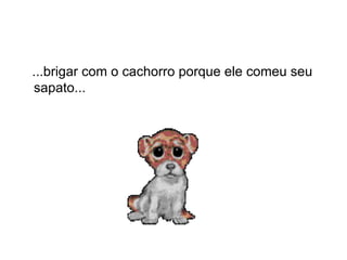 ...brigar com o cachorro porque ele comeu seu sapato...  