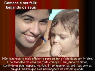 Não tem receita mais eficiente para se ter a felicidade por inteiro. É no trabalho de casa que tudo começa. É beijando os filhos, curtindo os pais, esposa, marido. É ter  momentos poéticos com os amigos, mesmo que eles nos magoem de vez em quando. Comece a ser feliz  beijando os seus 