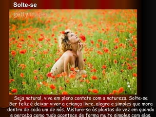Seja natural, viva em pleno contato com a natureza. Solte-se Ser feliz é deixar viver a criança livre, alegre e simples que mora dentro de cada um de nós. Misture-se às plantas de vez em quando e perceba como tudo acontece de forma muito simples com elas. Solte-se 